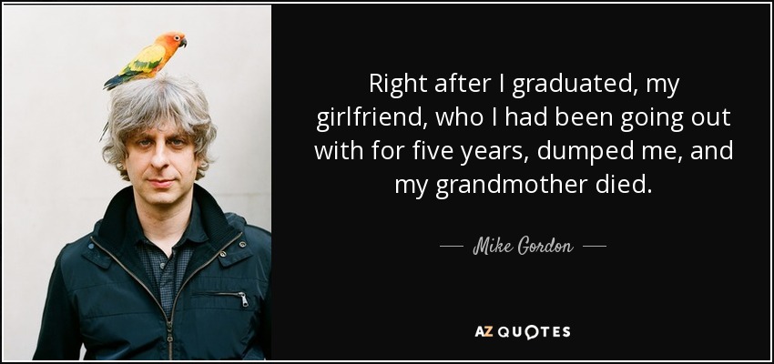 Right after I graduated, my girlfriend, who I had been going out with for five years, dumped me, and my grandmother died. - Mike Gordon