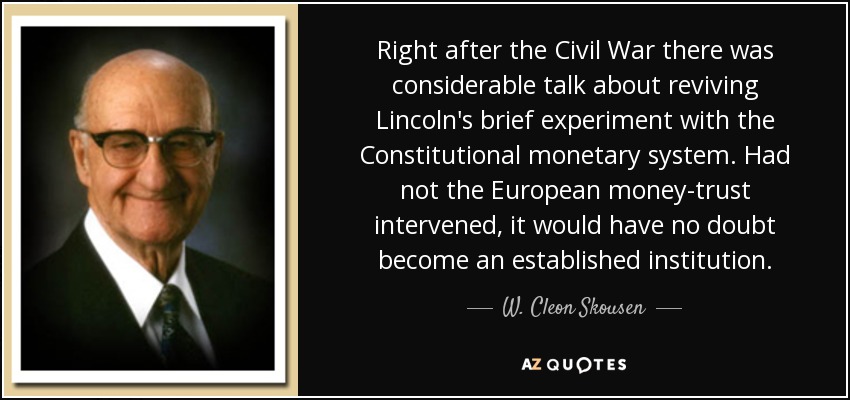Right after the Civil War there was considerable talk about reviving Lincoln's brief experiment with the Constitutional monetary system. Had not the European money-trust intervened, it would have no doubt become an established institution. - W. Cleon Skousen