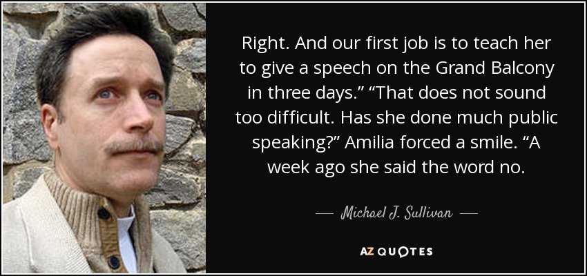 Right. And our first job is to teach her to give a speech on the Grand Balcony in three days.” “That does not sound too difficult. Has she done much public speaking?” Amilia forced a smile. “A week ago she said the word no. - Michael J. Sullivan