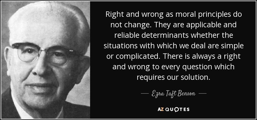 Right and wrong as moral principles do not change. They are applicable and reliable determinants whether the situations with which we deal are simple or complicated. There is always a right and wrong to every question which requires our solution. - Ezra Taft Benson
