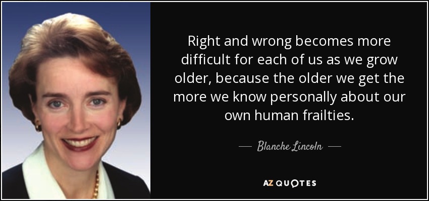 Right and wrong becomes more difficult for each of us as we grow older, because the older we get the more we know personally about our own human frailties. - Blanche Lincoln