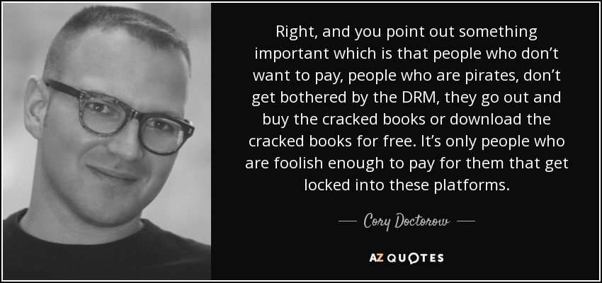 Right, and you point out something important which is that people who don’t want to pay, people who are pirates, don’t get bothered by the DRM, they go out and buy the cracked books or download the cracked books for free. It’s only people who are foolish enough to pay for them that get locked into these platforms. - Cory Doctorow