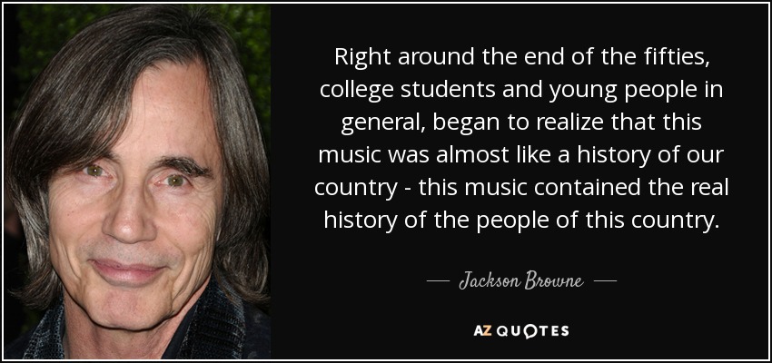 Right around the end of the fifties, college students and young people in general, began to realize that this music was almost like a history of our country - this music contained the real history of the people of this country. - Jackson Browne