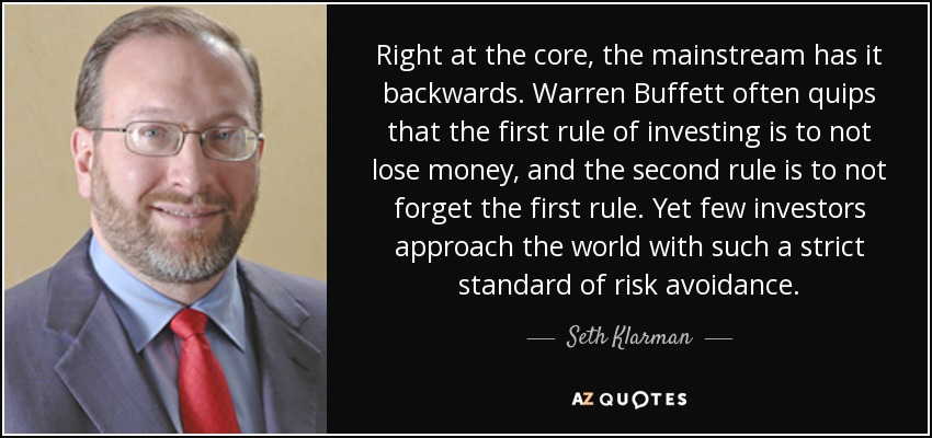 Right at the core, the mainstream has it backwards. Warren Buffett often quips that the first rule of investing is to not lose money, and the second rule is to not forget the first rule. Yet few investors approach the world with such a strict standard of risk avoidance. - Seth Klarman