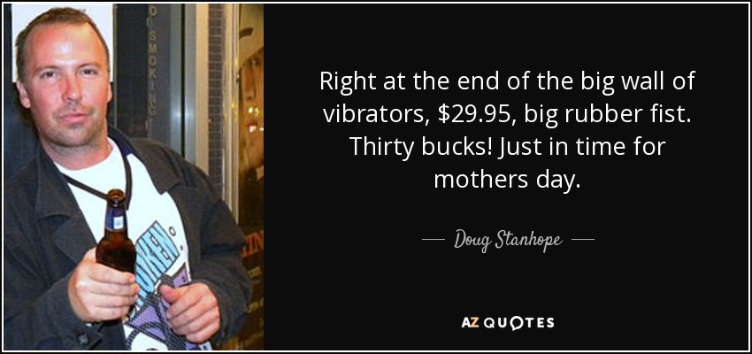 Right at the end of the big wall of vibrators, $29.95, big rubber fist. Thirty bucks! Just in time for mothers day. - Doug Stanhope