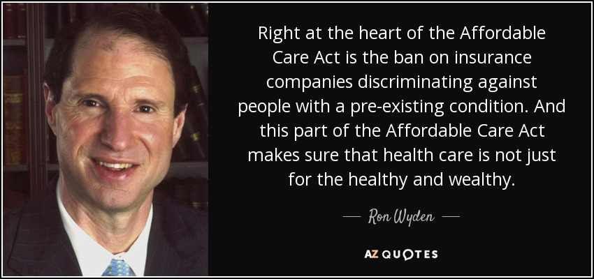 Right at the heart of the Affordable Care Act is the ban on insurance companies discriminating against people with a pre-existing condition. And this part of the Affordable Care Act makes sure that health care is not just for the healthy and wealthy. - Ron Wyden