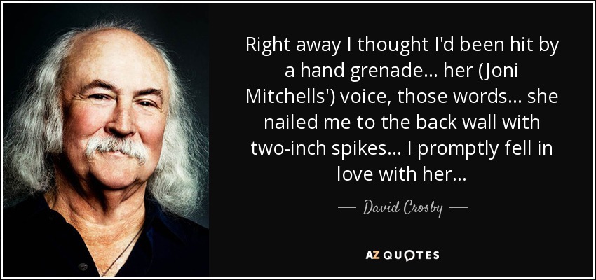 Right away I thought I'd been hit by a hand grenade ... her (Joni Mitchells') voice, those words ... she nailed me to the back wall with two-inch spikes... I promptly fell in love with her... - David Crosby