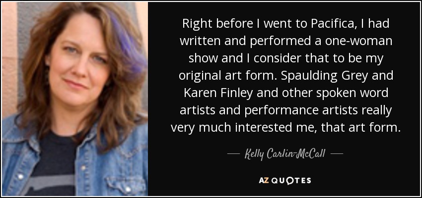 Right before I went to Pacifica, I had written and performed a one-woman show and I consider that to be my original art form. Spaulding Grey and Karen Finley and other spoken word artists and performance artists really very much interested me, that art form. - Kelly Carlin-McCall