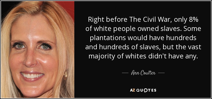 Right before The Civil War, only 8% of white people owned slaves. Some plantations would have hundreds and hundreds of slaves, but the vast majority of whites didn't have any. - Ann Coulter