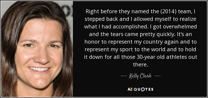 Right before they named the (2014) team, I stepped back and I allowed myself to realize what I had accomplished. I got overwhelmed and the tears came pretty quickly. It's an honor to represent my country again and to represent my sport to the world and to hold it down for all those 30-year old athletes out there. - Kelly Clark