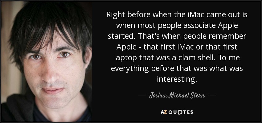 Right before when the iMac came out is when most people associate Apple started. That's when people remember Apple - that first iMac or that first laptop that was a clam shell. To me everything before that was what was interesting. - Joshua Michael Stern