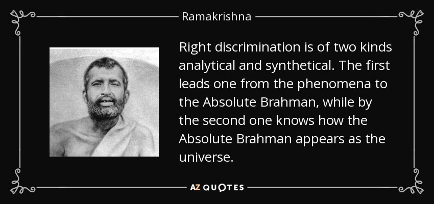 Right discrimination is of two kinds analytical and synthetical. The first leads one from the phenomena to the Absolute Brahman, while by the second one knows how the Absolute Brahman appears as the universe. - Ramakrishna