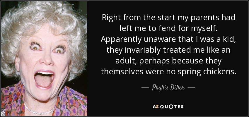 Right from the start my parents had left me to fend for myself. Apparently unaware that I was a kid, they invariably treated me like an adult, perhaps because they themselves were no spring chickens. - Phyllis Diller