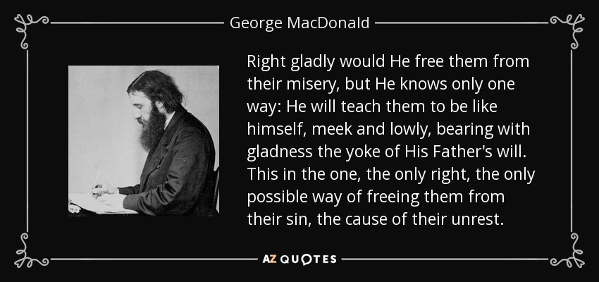 Right gladly would He free them from their misery, but He knows only one way: He will teach them to be like himself, meek and lowly, bearing with gladness the yoke of His Father's will. This in the one, the only right, the only possible way of freeing them from their sin, the cause of their unrest. - George MacDonald