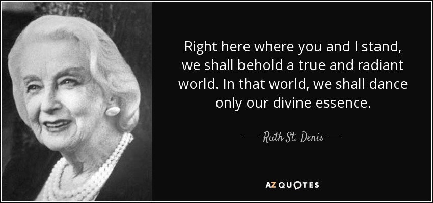 Right here where you and I stand, we shall behold a true and radiant world. In that world, we shall dance only our divine essence. - Ruth St. Denis