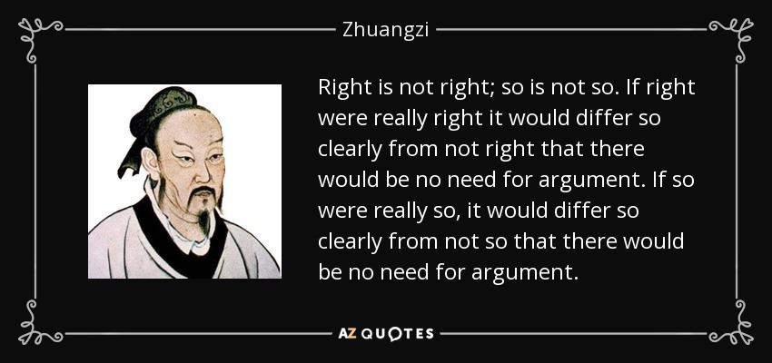 Right is not right; so is not so. If right were really right it would differ so clearly from not right that there would be no need for argument. If so were really so, it would differ so clearly from not so that there would be no need for argument. - Zhuangzi
