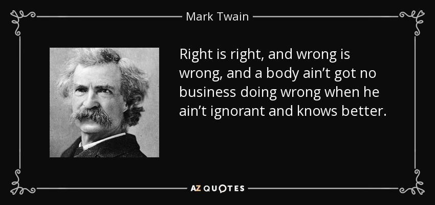 Right is right, and wrong is wrong, and a body ain’t got no business doing wrong when he ain’t ignorant and knows better. - Mark Twain