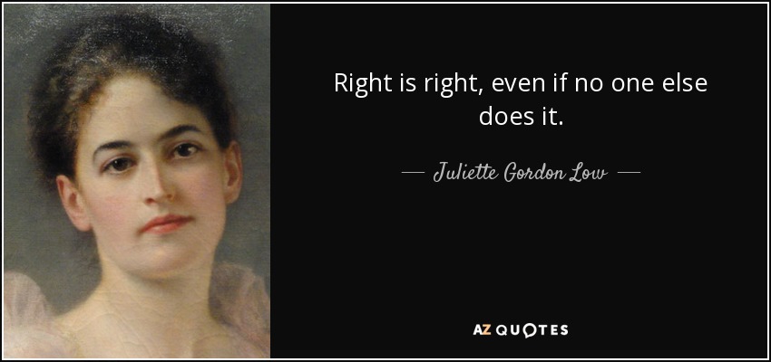 Right is right, even if no one else does it. - Juliette Gordon Low
