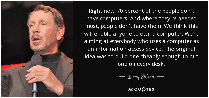 Right now, 70 percent of the people don't have computers. And where they're needed most, people don't have them. We think this will enable anyone to own a computer. We're aiming at everybody who uses a computer as an information access device. The original idea was to build one cheaply enough to put one on every desk. - Larry Ellison
