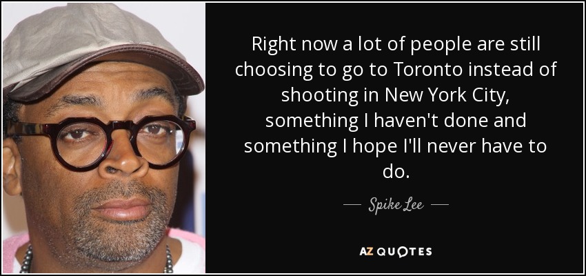 Right now a lot of people are still choosing to go to Toronto instead of shooting in New York City, something I haven't done and something I hope I'll never have to do. - Spike Lee