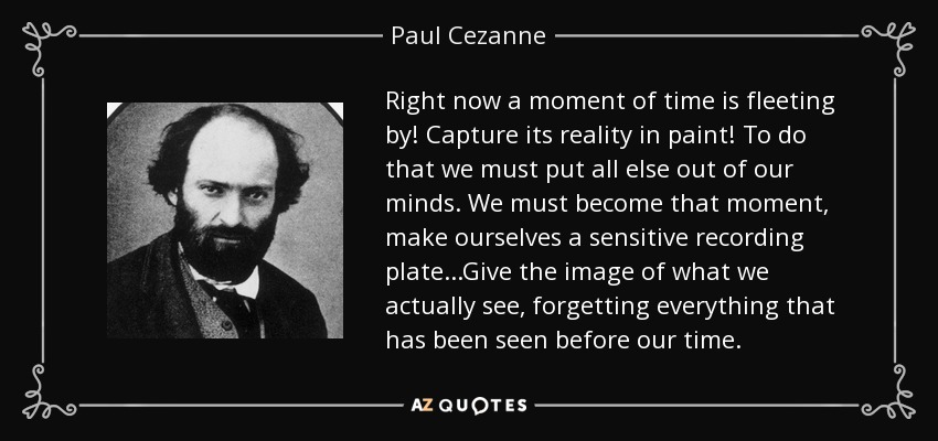 Right now a moment of time is fleeting by! Capture its reality in paint! To do that we must put all else out of our minds. We must become that moment, make ourselves a sensitive recording plate...Give the image of what we actually see, forgetting everything that has been seen before our time. - Paul Cezanne