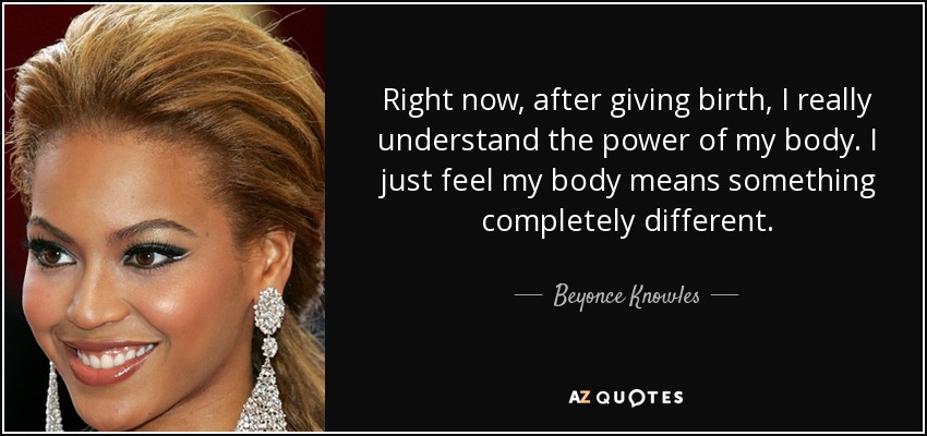 Right now, after giving birth, I really understand the power of my body. I just feel my body means something completely different. - Beyonce Knowles