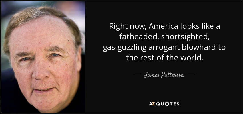 Right now, America looks like a fatheaded, shortsighted, gas-guzzling arrogant blowhard to the rest of the world. - James Patterson