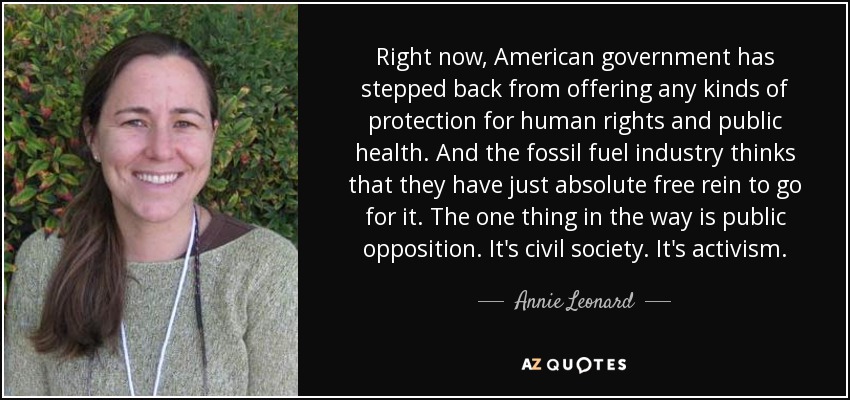 Right now, American government has stepped back from offering any kinds of protection for human rights and public health. And the fossil fuel industry thinks that they have just absolute free rein to go for it. The one thing in the way is public opposition. It's civil society. It's activism. - Annie Leonard