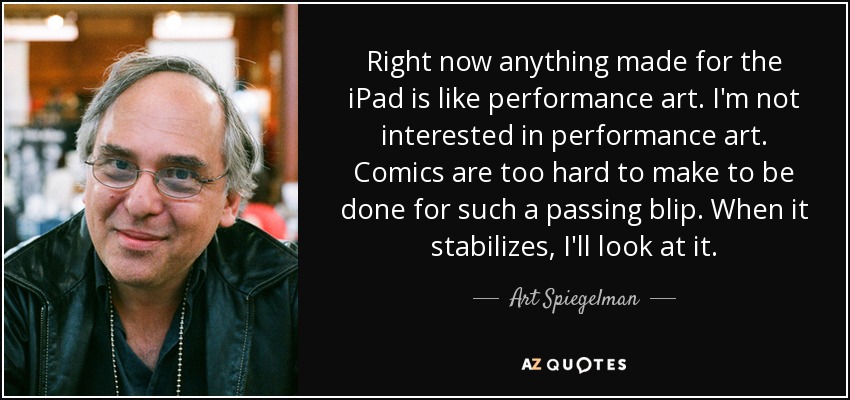 Right now anything made for the iPad is like performance art. I'm not interested in performance art. Comics are too hard to make to be done for such a passing blip. When it stabilizes, I'll look at it. - Art Spiegelman