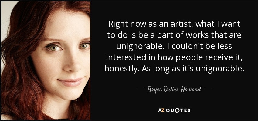 Right now as an artist, what I want to do is be a part of works that are unignorable. I couldn't be less interested in how people receive it, honestly. As long as it's unignorable. - Bryce Dallas Howard