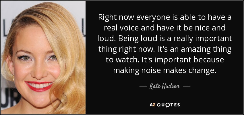 Right now everyone is able to have a real voice and have it be nice and loud. Being loud is a really important thing right now. It's an amazing thing to watch. It's important because making noise makes change. - Kate Hudson