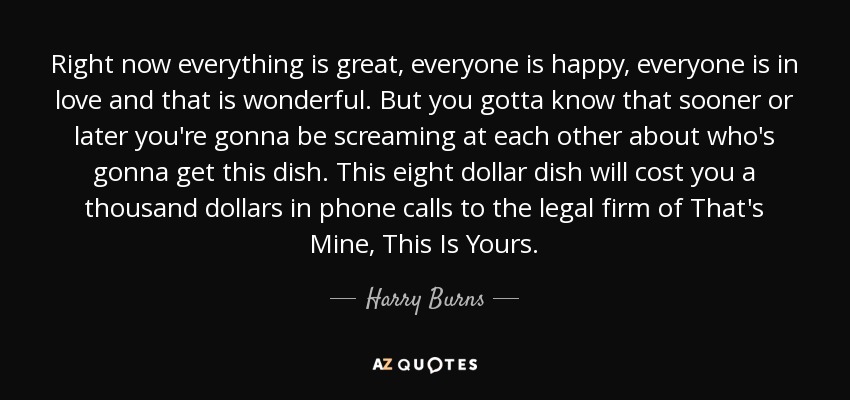 Right now everything is great, everyone is happy, everyone is in love and that is wonderful. But you gotta know that sooner or later you're gonna be screaming at each other about who's gonna get this dish. This eight dollar dish will cost you a thousand dollars in phone calls to the legal firm of That's Mine, This Is Yours. - Harry Burns