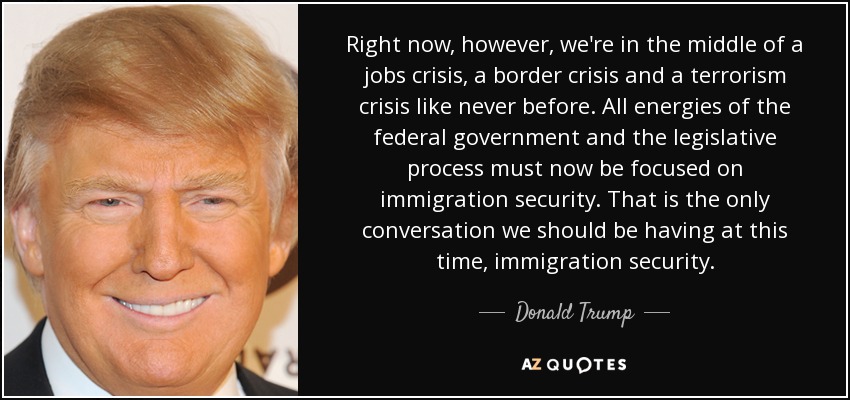 Right now, however, we're in the middle of a jobs crisis, a border crisis and a terrorism crisis like never before. All energies of the federal government and the legislative process must now be focused on immigration security. That is the only conversation we should be having at this time, immigration security. - Donald Trump