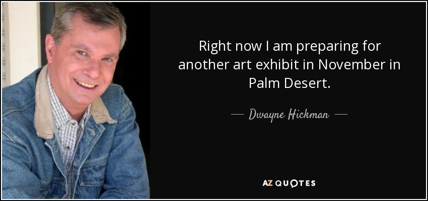 Right now I am preparing for another art exhibit in November in Palm Desert. - Dwayne Hickman