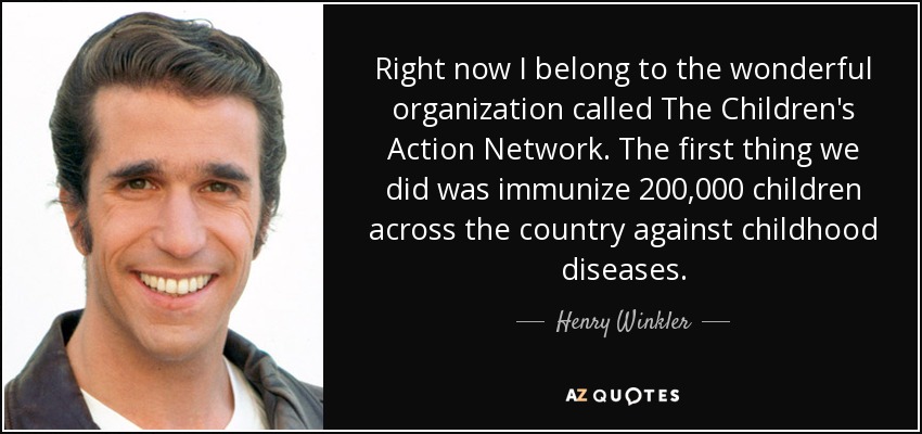 Right now I belong to the wonderful organization called The Children's Action Network. The first thing we did was immunize 200,000 children across the country against childhood diseases. - Henry Winkler
