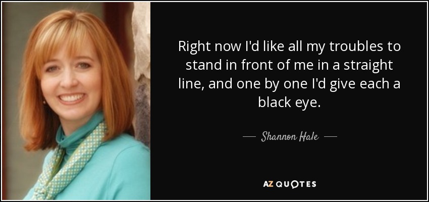 Right now I'd like all my troubles to stand in front of me in a straight line, and one by one I'd give each a black eye. - Shannon Hale