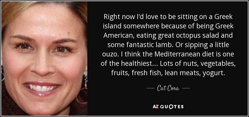 Right now I'd love to be sitting on a Greek island somewhere because of being Greek American, eating great octopus salad and some fantastic lamb. Or sipping a little ouzo. I think the Mediterranean diet is one of the healthiest... Lots of nuts, vegetables, fruits, fresh fish, lean meats, yogurt. - Cat Cora