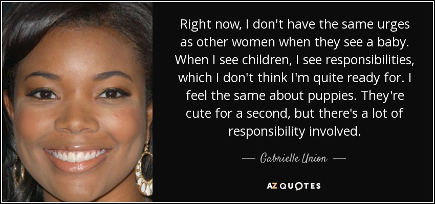 Right now, I don't have the same urges as other women when they see a baby. When I see children, I see responsibilities, which I don't think I'm quite ready for. I feel the same about puppies. They're cute for a second, but there's a lot of responsibility involved. - Gabrielle Union