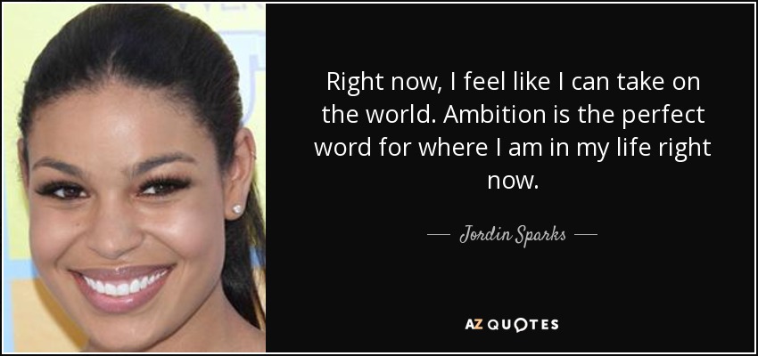 Right now, I feel like I can take on the world. Ambition is the perfect word for where I am in my life right now. - Jordin Sparks