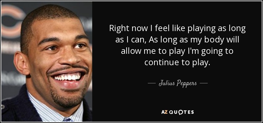 Right now I feel like playing as long as I can, As long as my body will allow me to play I'm going to continue to play. - Julius Peppers