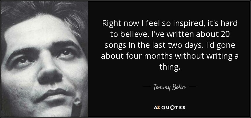 Right now I feel so inspired, it's hard to believe. I've written about 20 songs in the last two days. I'd gone about four months without writing a thing. - Tommy Bolin