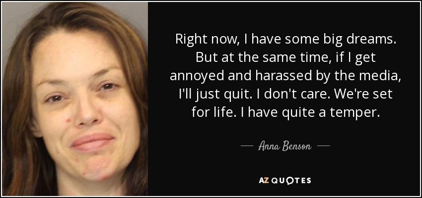 Right now, I have some big dreams. But at the same time, if I get annoyed and harassed by the media, I'll just quit. I don't care. We're set for life. I have quite a temper. - Anna Benson