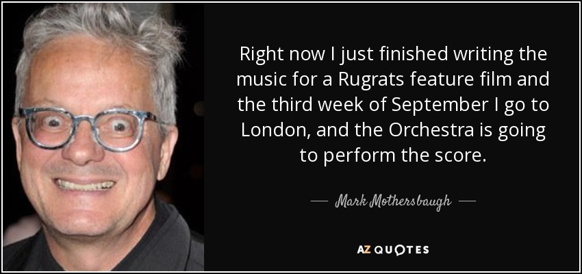 Right now I just finished writing the music for a Rugrats feature film and the third week of September I go to London, and the Orchestra is going to perform the score. - Mark Mothersbaugh