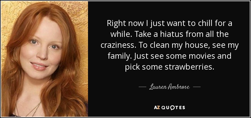 Right now I just want to chill for a while. Take a hiatus from all the craziness. To clean my house, see my family. Just see some movies and pick some strawberries. - Lauren Ambrose
