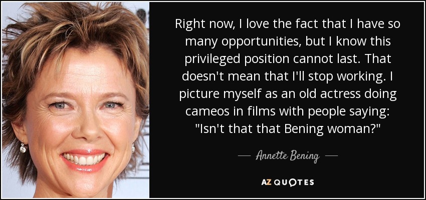 Right now, I love the fact that I have so many opportunities, but I know this privileged position cannot last. That doesn't mean that I'll stop working. I picture myself as an old actress doing cameos in films with people saying: 