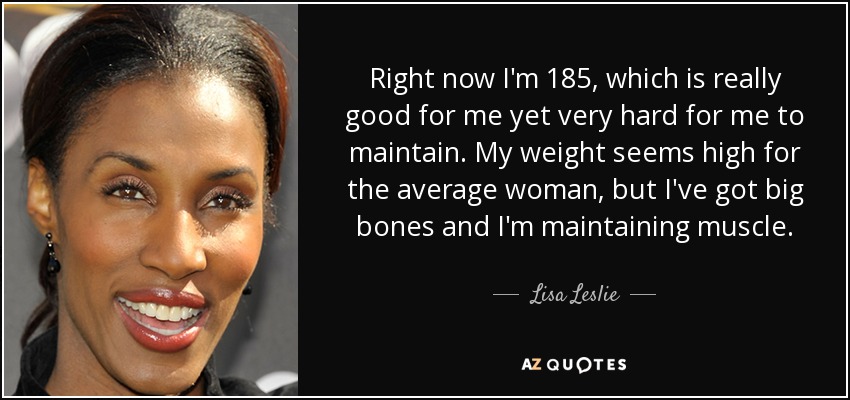 Right now I'm 185, which is really good for me yet very hard for me to maintain. My weight seems high for the average woman, but I've got big bones and I'm maintaining muscle. - Lisa Leslie
