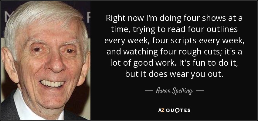 Right now I'm doing four shows at a time, trying to read four outlines every week, four scripts every week, and watching four rough cuts; it's a lot of good work. It's fun to do it, but it does wear you out. - Aaron Spelling