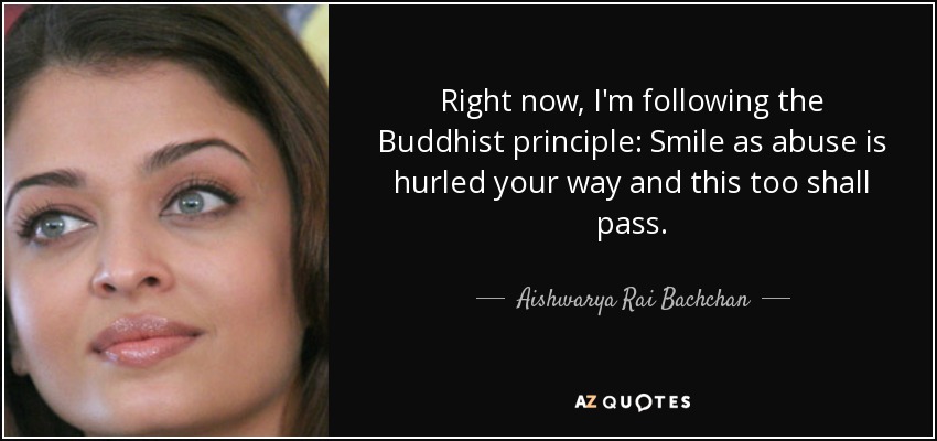 Right now, I'm following the Buddhist principle: Smile as abuse is hurled your way and this too shall pass. - Aishwarya Rai Bachchan