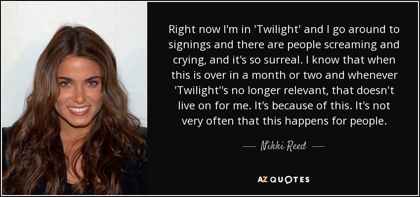 Right now I'm in 'Twilight' and I go around to signings and there are people screaming and crying, and it's so surreal. I know that when this is over in a month or two and whenever 'Twilight''s no longer relevant, that doesn't live on for me. It's because of this. It's not very often that this happens for people. - Nikki Reed