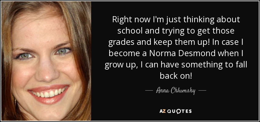 Right now I'm just thinking about school and trying to get those grades and keep them up! In case I become a Norma Desmond when I grow up, I can have something to fall back on! - Anna Chlumsky